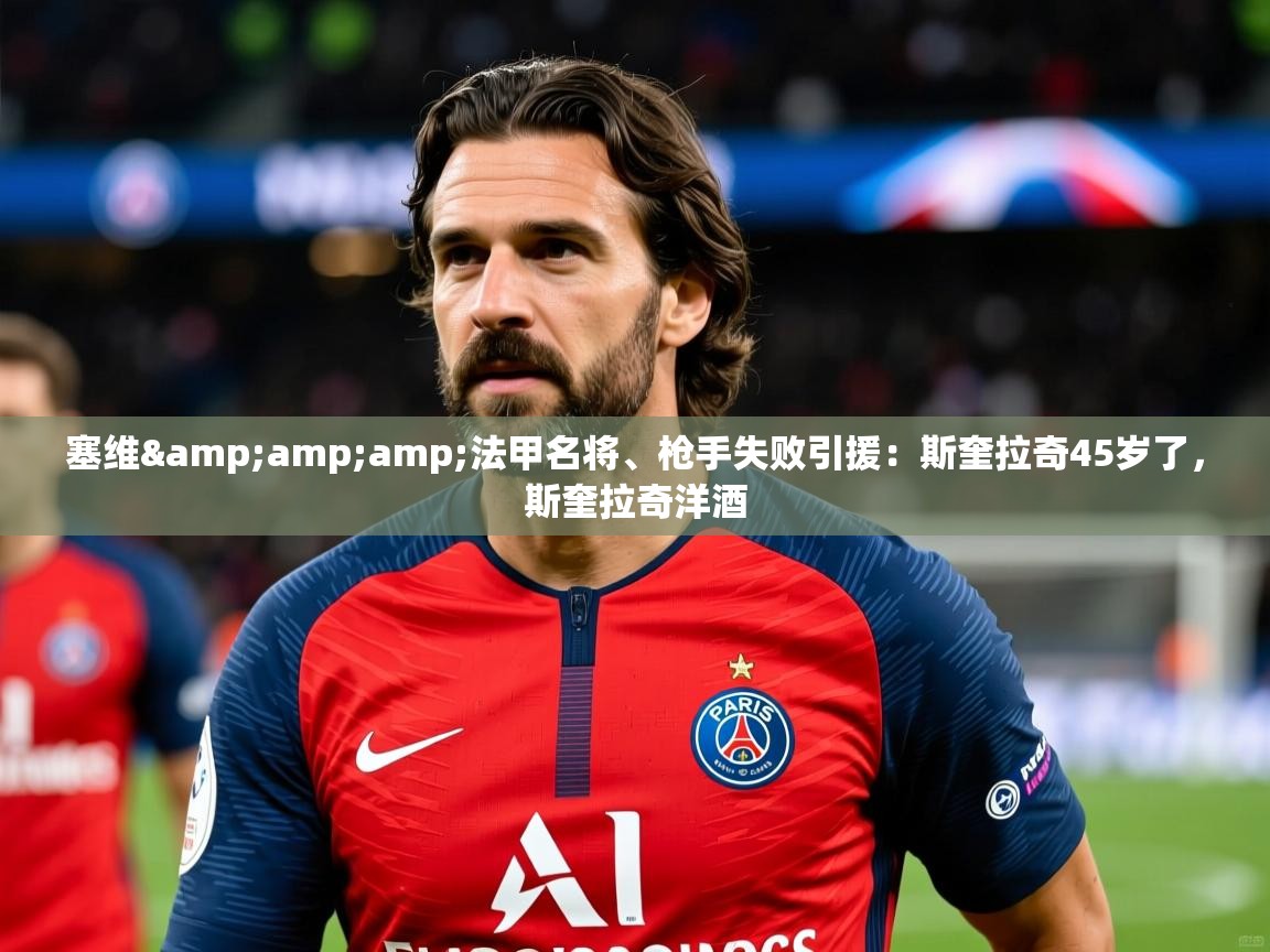 2025华体会体育下载塞维&amp;amp;法甲名将、枪手失败引援：斯奎拉奇45岁了，斯奎拉奇洋酒