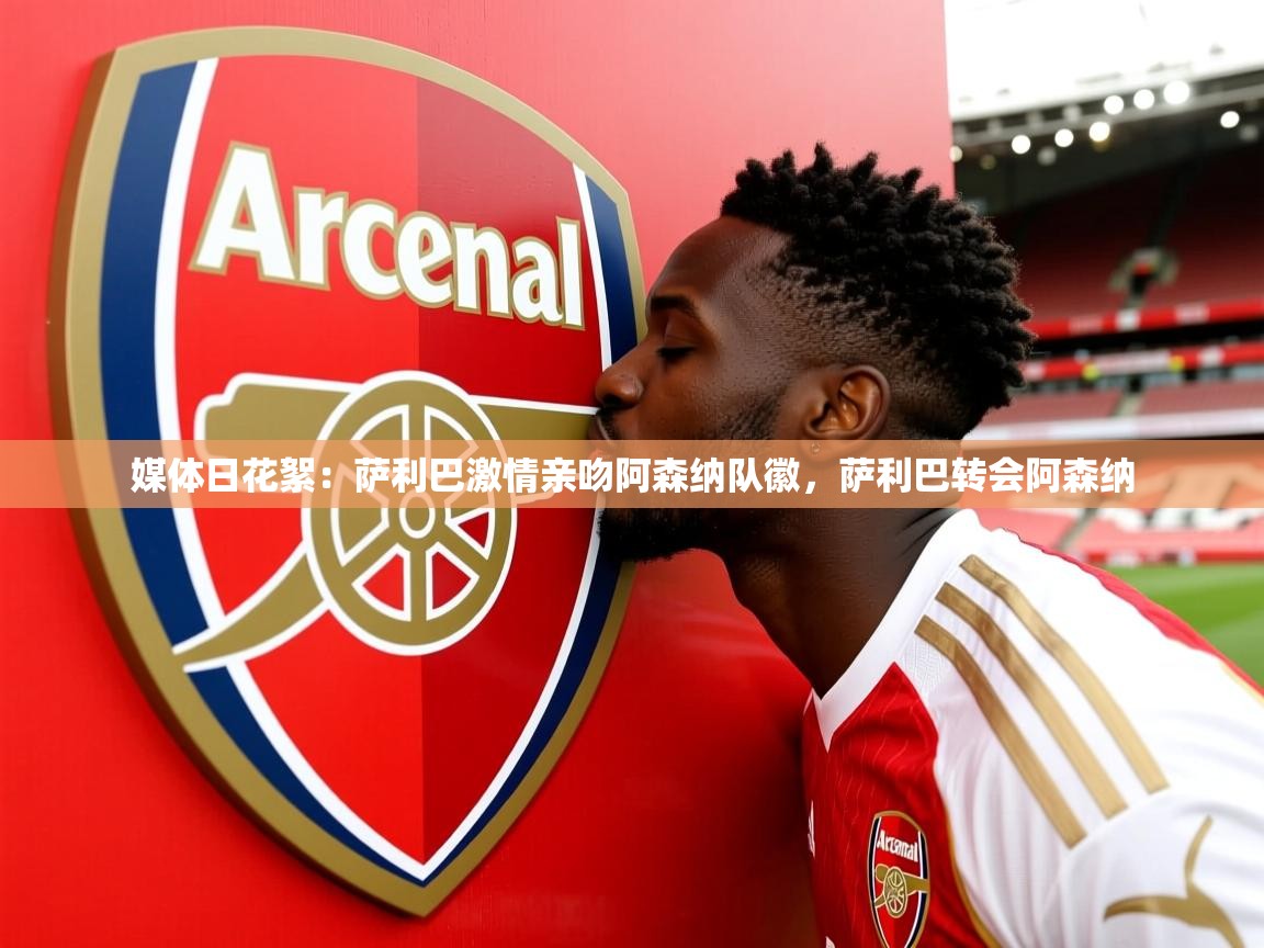2025华体会登录最新地址媒体日花絮：萨利巴激情亲吻阿森纳队徽，萨利巴转会阿森纳