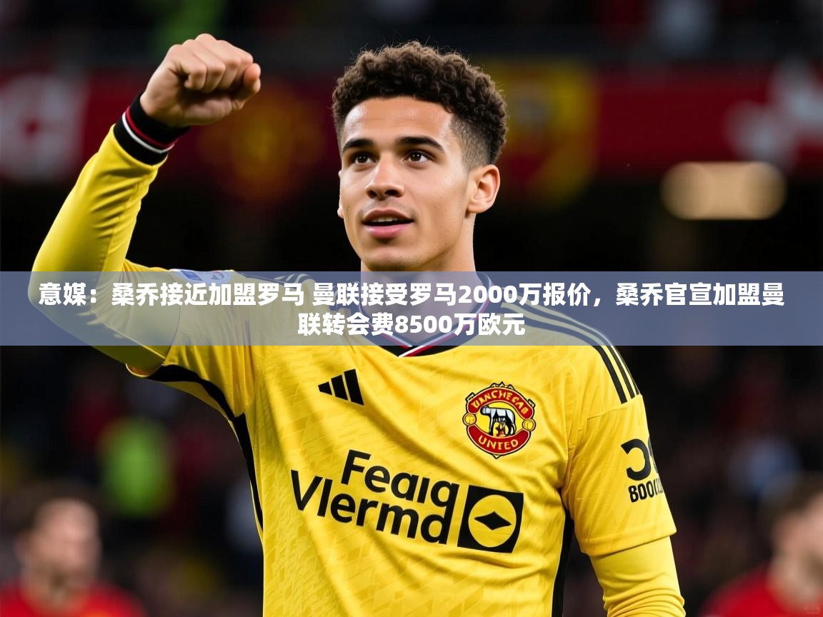 2025华体体育app下载意媒：桑乔接近加盟罗马 曼联接受罗马2000万报价，桑乔官宣加盟曼联转会费8500万欧元