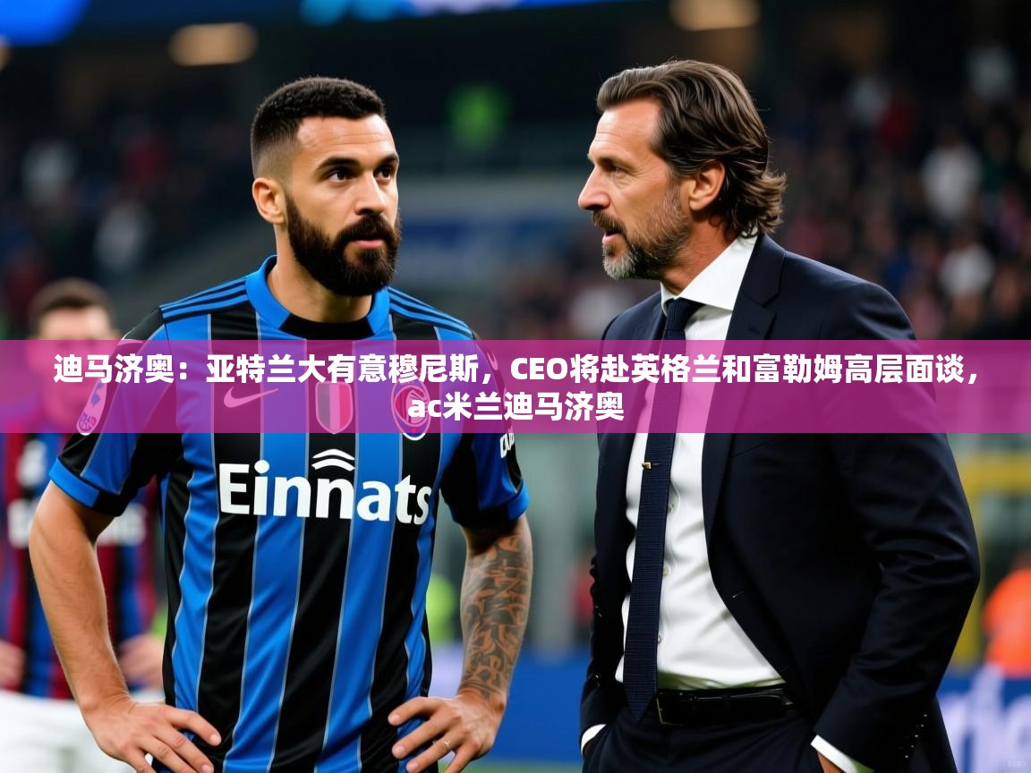 2025华体会体育平台靠谱吗迪马济奥：亚特兰大有意穆尼斯，CEO将赴英格兰和富勒姆高层面谈，ac米兰迪马济奥