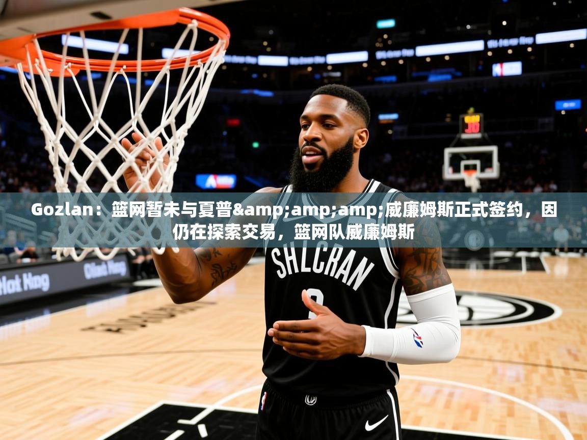 2025华体会登录网址Gozlan:篮网暂未与夏普&威廉姆斯正式签约,因仍在探索交易,篮网队威廉姆斯 第1张
