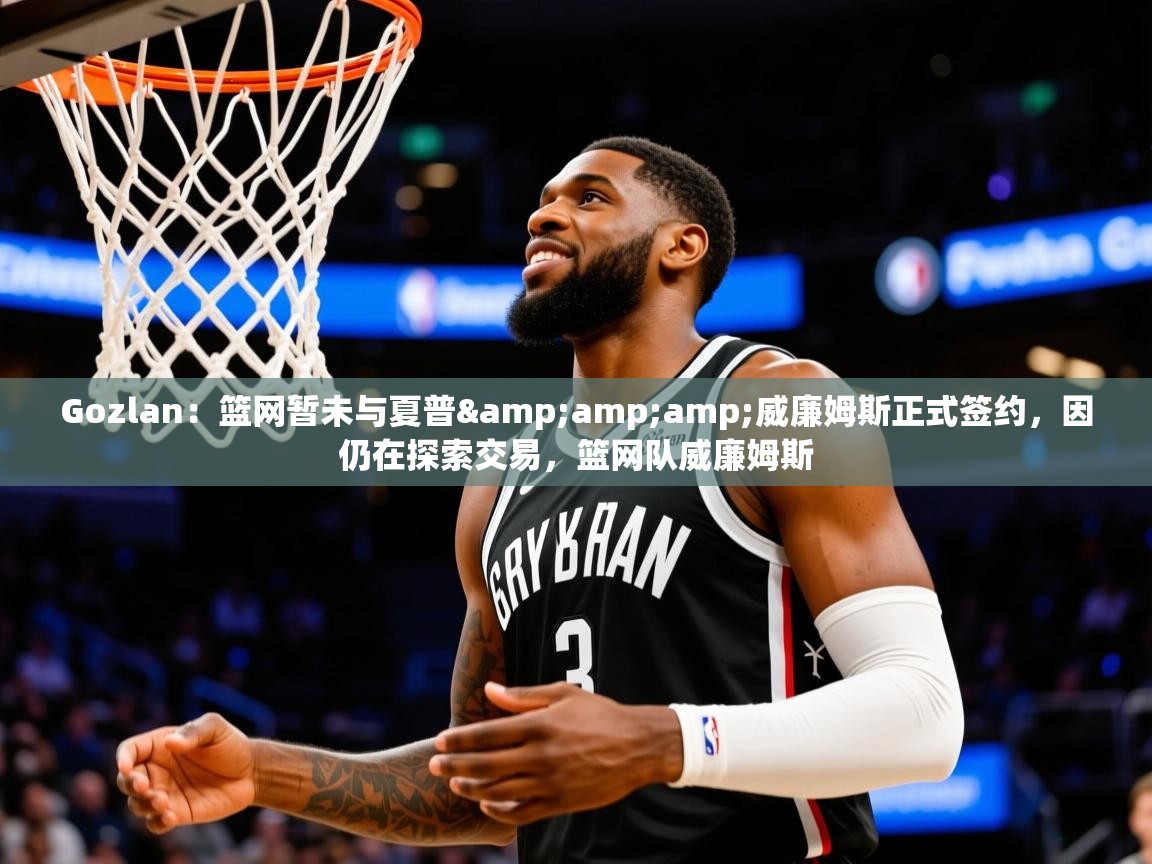 2025华体会登录网址Gozlan:篮网暂未与夏普&威廉姆斯正式签约,因仍在探索交易,篮网队威廉姆斯 第4张
